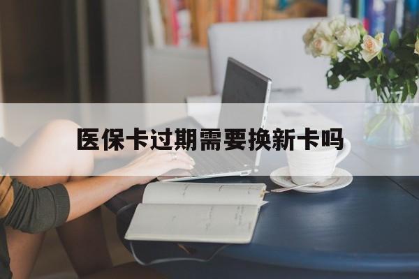 黔东最新医保卡过期需要换新卡吗方法分析(最方便真实的黔东医保卡过期了怎么办理流程方法)